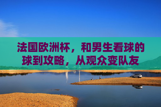 法国欧洲杯,和男生看球的球到攻略,从观众变队友 法国欧洲杯,和男生看球的球到攻略,从观众变队友