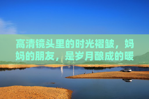 高清镜头里的时光褶皱,妈妈的朋友,是岁月酿成的暖酒 高清镜头里的时光褶皱,妈妈的朋友,是岁月酿成的暖酒