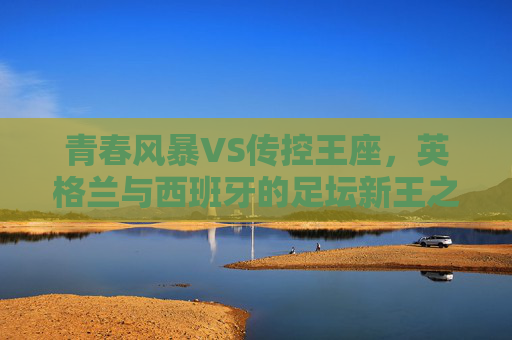青春风暴VS传控王座,英格兰与西班牙的足坛新王之争 青春风暴VS传控王座,英格兰与西班牙的足坛新王之争