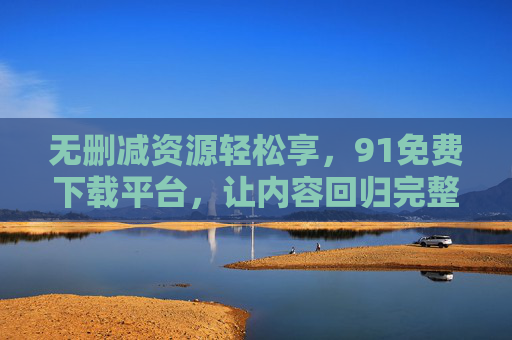 无删减资源轻松享,91免费下载平台,让内容回归完整本质 无删减资源轻松享,91免费下载平台,让内容回归完整本质
