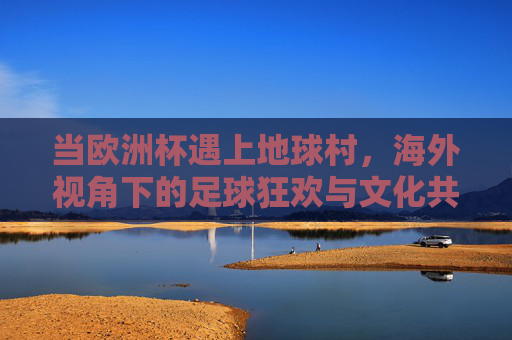 当欧洲杯遇上地球村,海外视角下的足球狂欢与文化共鸣 当欧洲杯遇上地球村,海外视角下的足球狂欢与文化共鸣