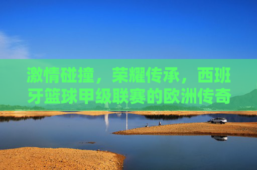 激情碰撞,荣耀传承,西班牙篮球甲级联赛的欧洲传奇 激情碰撞,荣耀传承,西班牙篮球甲级联赛的欧洲传奇