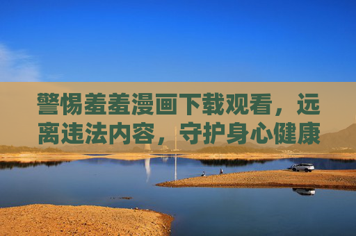 警惕羞羞漫画下载观看,远离违法内容,守护身心健康 警惕羞羞漫画下载观看,远离违法内容,守护身心健康
