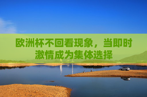 欧洲杯不回看现象,当即时激情成为集体选择 欧洲杯不回看现象,当即时激情成为集体选择