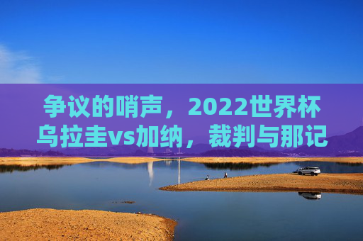 争议的哨声,2022世界杯乌拉圭vs加纳,裁判与那记改变历史的点球 争议的哨声,2022世界杯乌拉圭vs加纳,裁判与那记改变历史的点球
