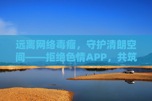远离网络毒瘤,守护清朗空间——拒绝色情APP,共筑健康网络生态 远离网络毒瘤,守护清朗空间——拒绝色情APP,共筑健康网络生态