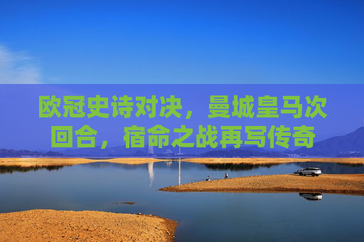 欧冠史诗对决,曼城皇马次回合,宿命之战再写传奇 欧冠史诗对决,曼城皇马次回合,宿命之战再写传奇