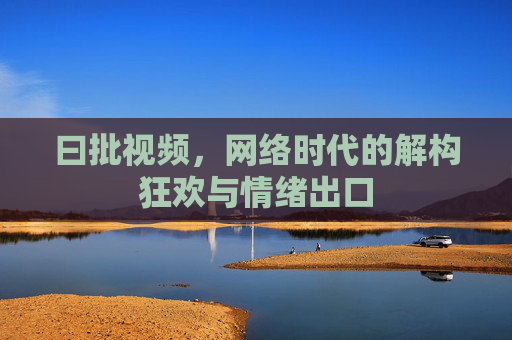 曰批视频,网络时代的解构狂欢与情绪出口 曰批视频,网络时代的解构狂欢与情绪出口