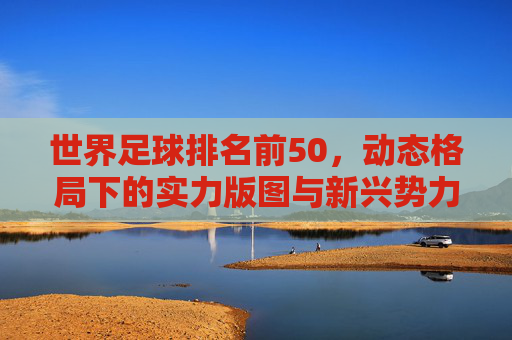 世界足球排名前50，动态格局下的实力版图与新兴势力崛起