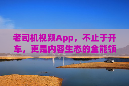 老司机视频App,不止于开车,更是内容生态的全能领航员 老司机视频App,不止于开车,更是内容生态的全能领航员