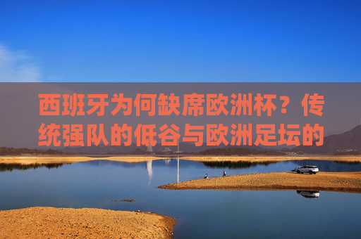 西班牙为何缺席欧洲杯?传统强队的低谷与欧洲足坛的变局 西班牙为何缺席欧洲杯?传统强队的低谷与欧洲足坛的变局