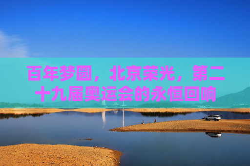 百年梦圆,北京荣光,第二十九届奥运会的永恒回响 百年梦圆,北京荣光,第二十九届奥运会的永恒回响