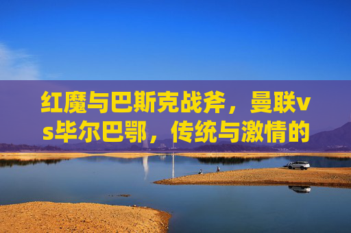 红魔与巴斯克战斧,曼联vs毕尔巴鄂,传统与激情的碰撞 红魔与巴斯克战斧,曼联vs毕尔巴鄂,传统与激情的碰撞