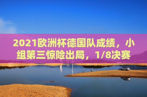 2021欧洲杯德国队成绩,小组第三惊险出局,1/8决赛饮恨英格兰 2021欧洲杯德国队成绩,小组第三惊险出局,1/8决赛饮恨英格兰