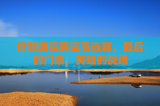 伦敦奥运男篮落选赛,最后的门票,英雄的战场 伦敦奥运男篮落选赛,最后的门票,英雄的战场
