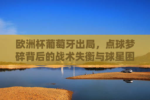 欧洲杯葡萄牙出局,点球梦碎背后的战术失衡与球星困境 欧洲杯葡萄牙出局,点球梦碎背后的战术失衡与球星困境