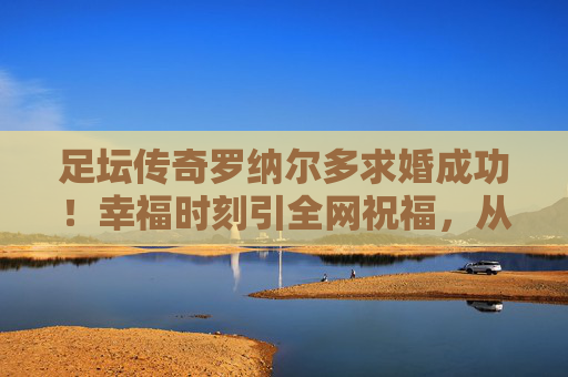 足坛传奇罗纳尔多求婚成功!幸福时刻引全网祝福,从绿茵王者到人生赢家 足坛传奇罗纳尔多求婚成功!幸福时刻引全网祝福,从绿茵王者到人生赢家