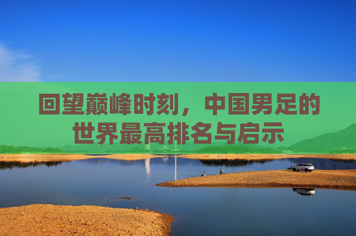 回望巅峰时刻,中国男足的世界最高排名与启示 回望巅峰时刻,中国男足的世界最高排名与启示