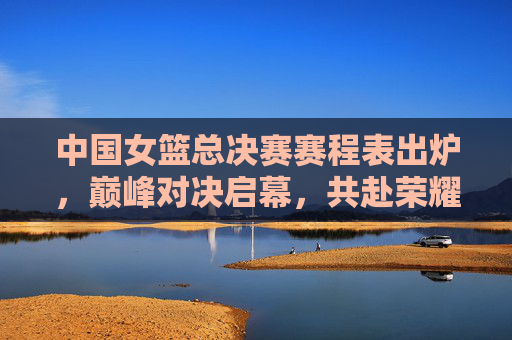 中国女篮总决赛赛程表出炉,巅峰对决启幕,共赴荣耀之约 中国女篮总决赛赛程表出炉,巅峰对决启幕,共赴荣耀之约