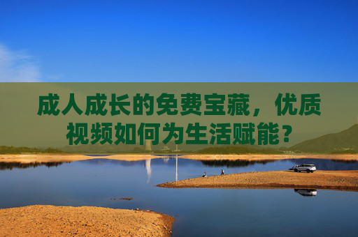成人成长的免费宝藏,优质视频如何为生活赋能? 成人成长的免费宝藏,优质视频如何为生活赋能?