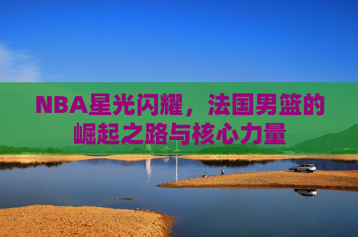 NBA星光闪耀,法国男篮的崛起之路与核心力量 NBA星光闪耀,法国男篮的崛起之路与核心力量
