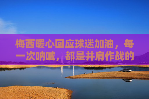 梅西暖心回应球迷加油,每一次呐喊,都是并肩作战的回响 梅西暖心回应球迷加油,每一次呐喊,都是并肩作战的回响