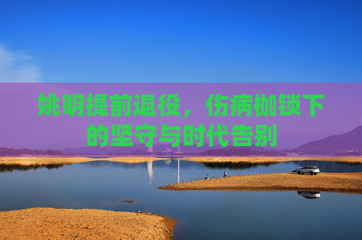 姚明提前退役,伤病枷锁下的坚守与时代告别 姚明提前退役,伤病枷锁下的坚守与时代告别