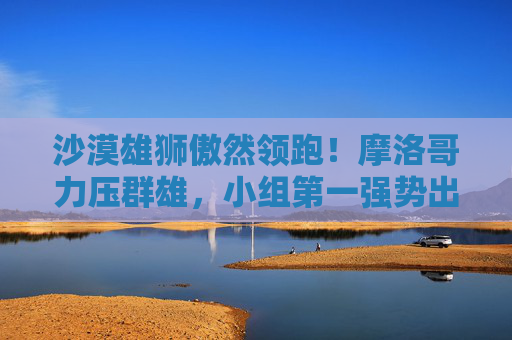 沙漠雄狮傲然领跑!摩洛哥力压群雄,小组第一强势出线 沙漠雄狮傲然领跑!摩洛哥力压群雄,小组第一强势出线