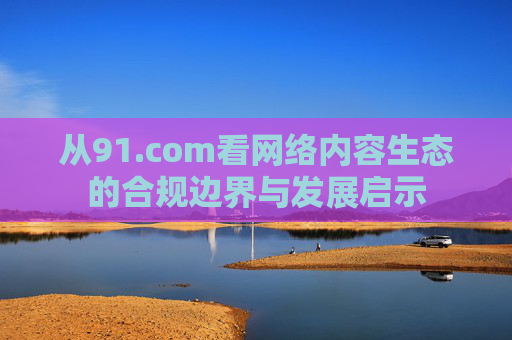 从91.com看网络内容生态的合规边界与发展启示 从91.com看网络内容生态的合规边界与发展启示