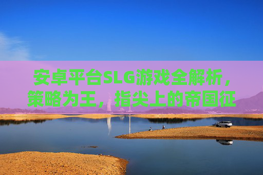 安卓平台SLG游戏全解析,策略为王,指尖上的帝国征途 安卓平台SLG游戏全解析,策略为王,指尖上的帝国征途