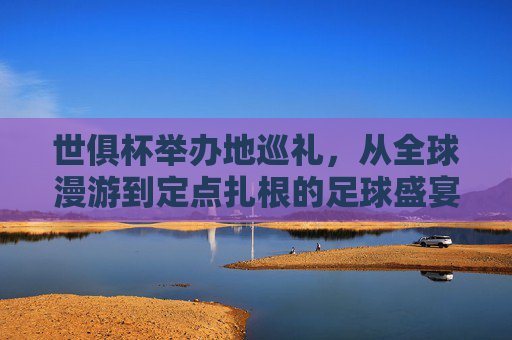 世俱杯举办地巡礼,从全球漫游到定点扎根的足球盛宴 世俱杯举办地巡礼,从全球漫游到定点扎根的足球盛宴