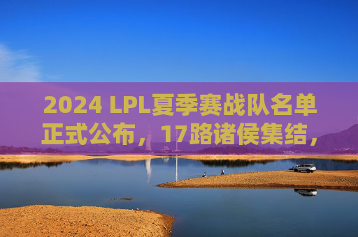 2024 LPL夏季赛战队名单正式公布,17路诸侯集结,剑指S赛门票 2024 LPL夏季赛战队名单正式公布,17路诸侯集结,剑指S赛门票