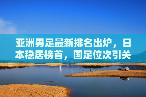 亚洲男足最新排名出炉,日本稳居榜首,国足位次引关注 亚洲男足最新排名出炉,日本稳居榜首,国足位次引关注