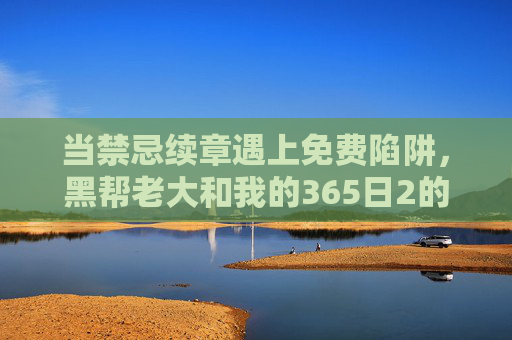 当禁忌续章遇上免费陷阱,黑帮老大和我的365日2的争议与观看迷思 当禁忌续章遇上免费陷阱,黑帮老大和我的365日2的争议与观看迷思