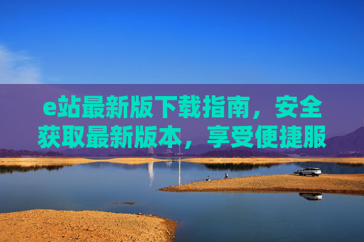 e站最新版下载指南,安全获取最新版本,享受便捷服务 e站最新版下载指南,安全获取最新版本,享受便捷服务