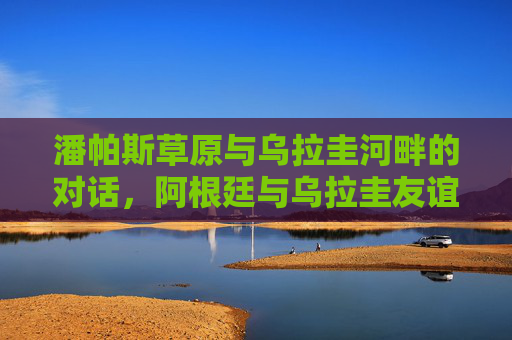 潘帕斯草原与乌拉圭河畔的对话,阿根廷与乌拉圭友谊赛里的足球DNA 潘帕斯草原与乌拉圭河畔的对话,阿根廷与乌拉圭友谊赛里的足球DNA