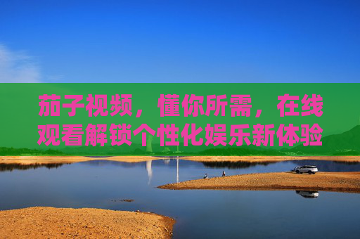 茄子视频，懂你所需，在线观看解锁个性化娱乐新体验