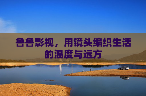 鲁鲁影视，用镜头编织生活的温度与远方