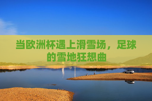 当欧洲杯遇上滑雪场,足球的雪地狂想曲 当欧洲杯遇上滑雪场,足球的雪地狂想曲
