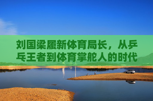 刘国梁履新体育局长,从乒乓王者到体育掌舵人的时代跨越 刘国梁履新体育局长,从乒乓王者到体育掌舵人的时代跨越