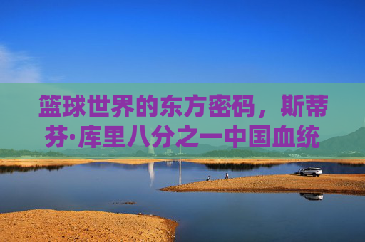 篮球世界的东方密码，斯蒂芬·库里八分之一中国血统的传奇故事