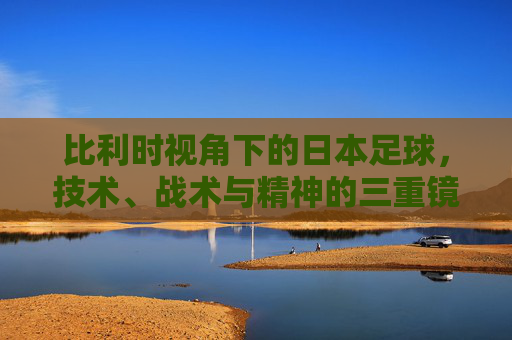 比利时视角下的日本足球,技术、战术与精神的三重镜像 比利时视角下的日本足球,技术、战术与精神的三重镜像