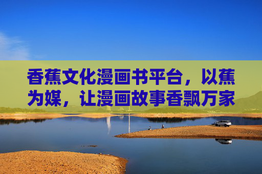 香蕉文化漫画书平台，以蕉为媒，让漫画故事香飘万家
