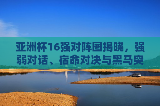 亚洲杯16强对阵图揭晓,强弱对话、宿命对决与黑马突围之路 亚洲杯16强对阵图揭晓,强弱对话、宿命对决与黑马突围之路