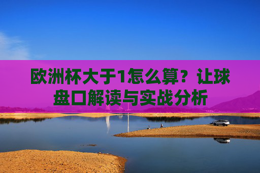 欧洲杯大于1怎么算?让球盘口解读与实战分析 欧洲杯大于1怎么算?让球盘口解读与实战分析