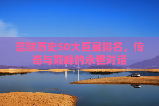 篮球历史50大巨星排名,传奇与巅峰的永恒对话 篮球历史50大巨星排名,传奇与巅峰的永恒对话