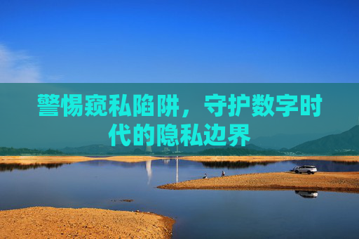 警惕窥私陷阱,守护数字时代的隐私边界 警惕窥私陷阱,守护数字时代的隐私边界
