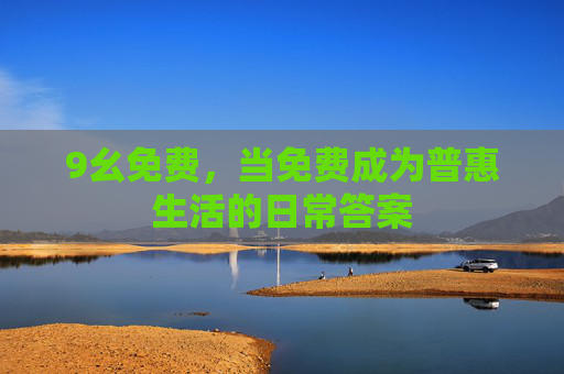 9幺免费,当免费成为普惠生活的日常答案 9幺免费,当免费成为普惠生活的日常答案