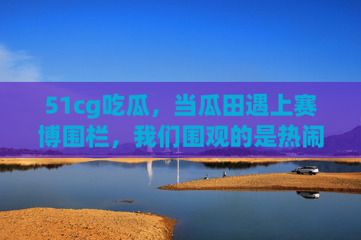 51cg吃瓜，当瓜田遇上赛博围栏，我们围观的是热闹还是真相？
