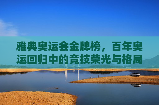 雅典奥运会金牌榜,百年奥运回归中的竞技荣光与格局新篇 雅典奥运会金牌榜,百年奥运回归中的竞技荣光与格局新篇